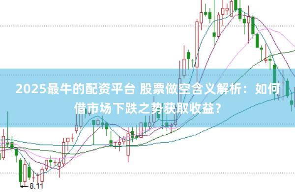2025最牛的配资平台 股票做空含义解析：如何借市场下跌之势获取收益？
