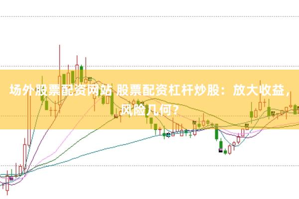 场外股票配资网站 股票配资杠杆炒股：放大收益，风险几何？