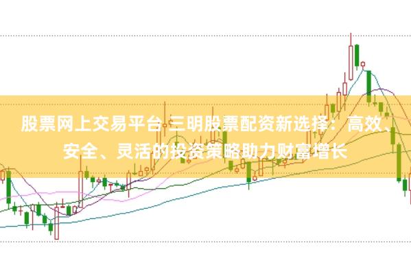 股票网上交易平台 三明股票配资新选择：高效、安全、灵活的投资策略助力财富增长