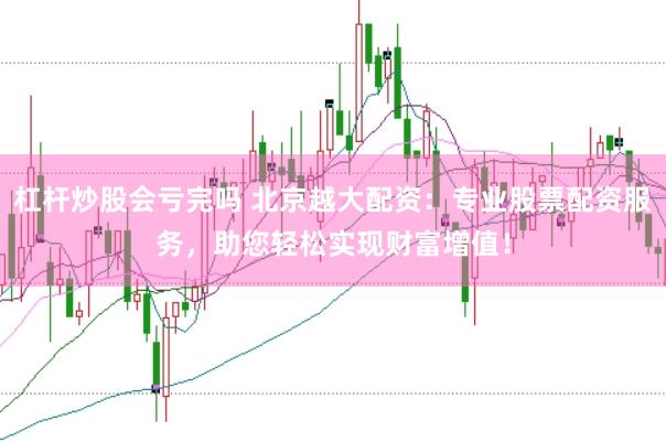 杠杆炒股会亏完吗 北京越大配资:专业股票配资服务,助您轻松实现财富增值!