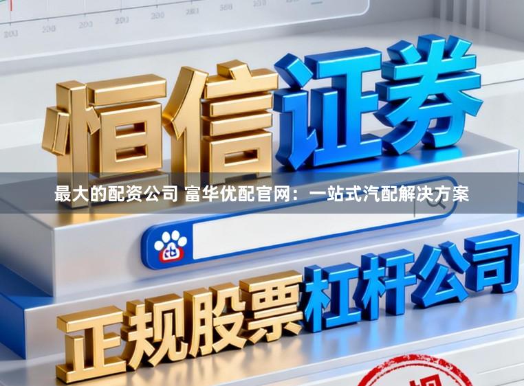 最大的配资公司 富华优配官网：一站式汽配解决方案