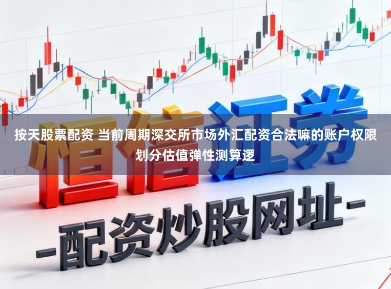 按天股票配资 当前周期深交所市场外汇配资合法嘛的账户权限划分估值弹性测算逻