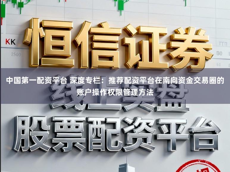 中国第一配资平台 深度专栏：推荐配资平台在南向资金交易圈的账户操作权限管理方法