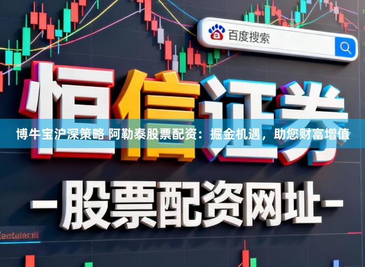 博牛宝沪深策略 阿勒泰股票配资:掘金机遇,助您财富增值