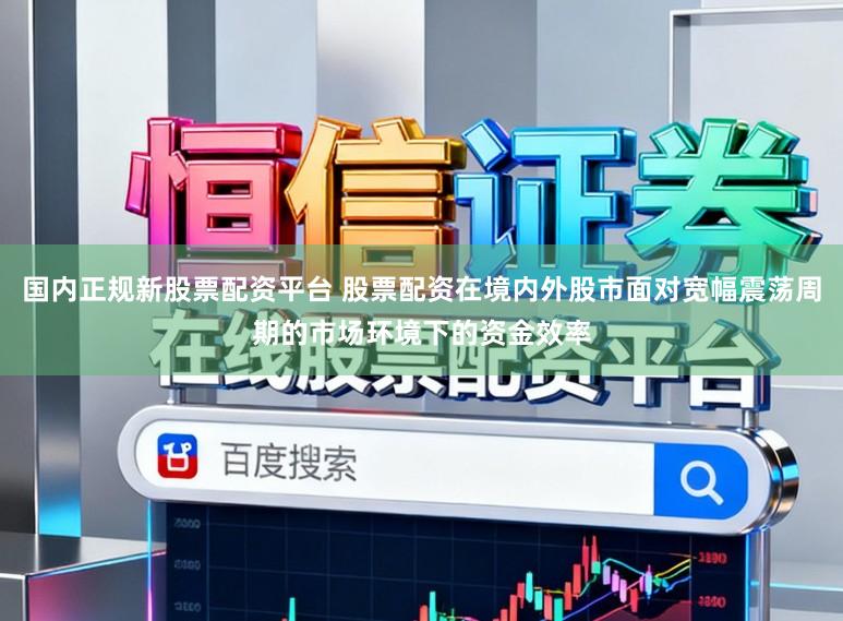 国内正规新股票配资平台 股票配资在境内外股市面对宽幅震荡周期的市场环境下的资金效率