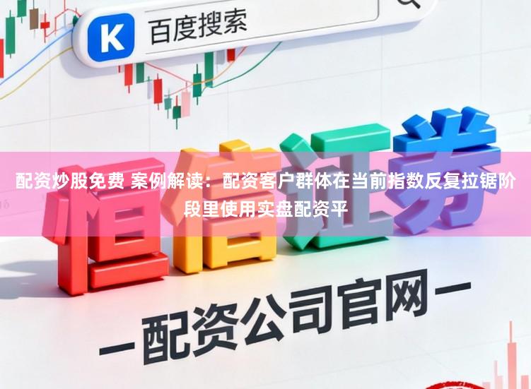 配资炒股免费 案例解读：配资客户群体在当前指数反复拉锯阶段里使用实盘配资平