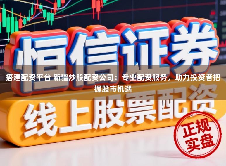 搭建配资平台 新疆炒股配资公司:专业配资服务,助力投资者把握股市机遇