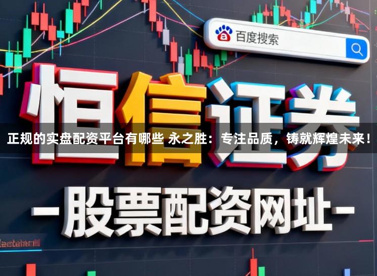 正规的实盘配资平台有哪些 永之胜：专注品质，铸就辉煌未来！