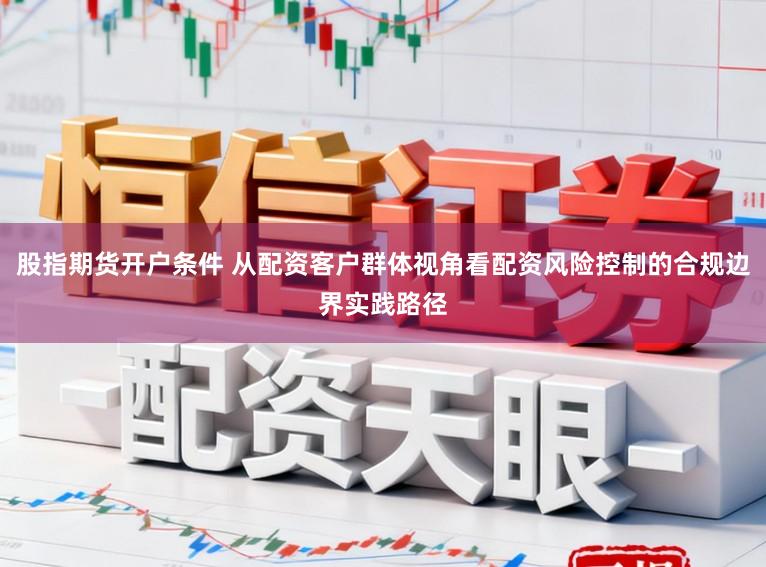 股指期货开户条件 从配资客户群体视角看配资风险控制的合规边界实践路径